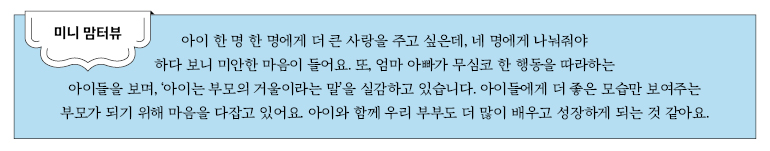 미니 맘터뷰 아이 하나하나에게 더 큰 사랑을 주고 싶은데, 네 명에게 나눠줘야 하다 보니 미안한 마음이 들어요. 또, 엄마나 아빠가 무심코 한 행동을 따라하는 아이들을 보며, ‘아이는 부모의 거울이라는 말’을 실감하고 있습니다. 아이들에게 더 좋은 모습만 보여주는 부모가 되기 위해 마음을 다잡고 있어요. 아이와 함께 우리 부부도 더 많이 배우고 성장하게 되는 것 같아요.